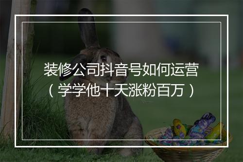 装修公司抖音号如何运营（学学他十天涨粉百万）