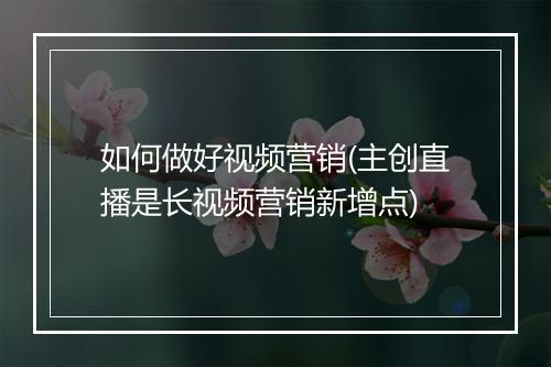 如何做好视频营销(主创直播是长视频营销新增点)