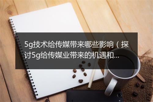 5g技术给传媒带来哪些影响（探讨5g给传媒业带来的机遇和挑战）