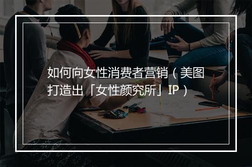 如何向女性消费者营销（美图打造出「女性颜究所」IP）