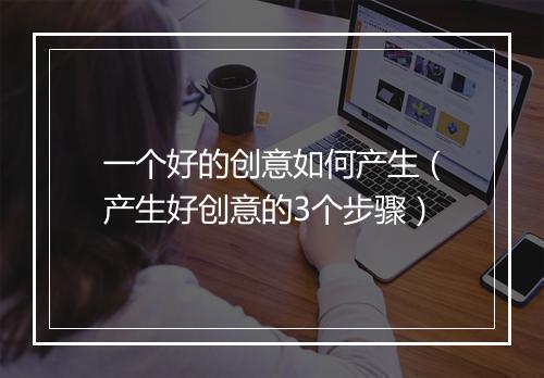 一个好的创意如何产生（产生好创意的3个步骤）