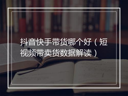 抖音快手带货哪个好（短视频带卖货数据解读）