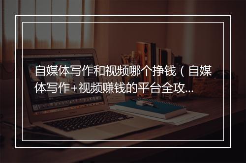 自媒体写作和视频哪个挣钱（自媒体写作+视频赚钱的平台全攻略）