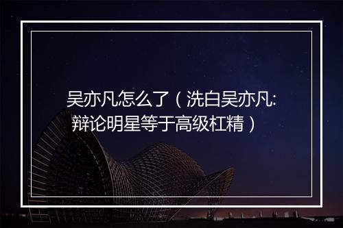 吴亦凡怎么了（洗白吴亦凡: 辩论明星等于高级杠精）
