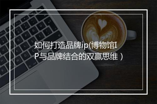 如何打造品牌ip(博物馆IP与品牌结合的双赢思维）