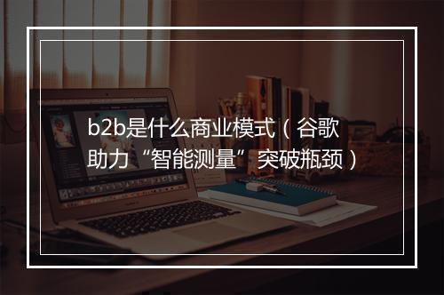 b2b是什么商业模式（谷歌助力“智能测量”突破瓶颈）