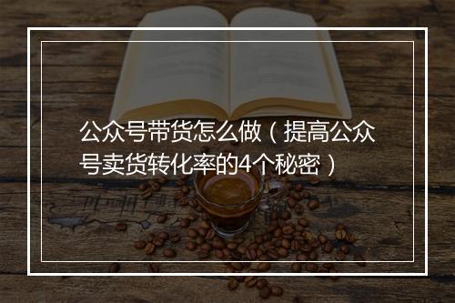 公众号带货怎么做（提高公众号卖货转化率的4个秘密）