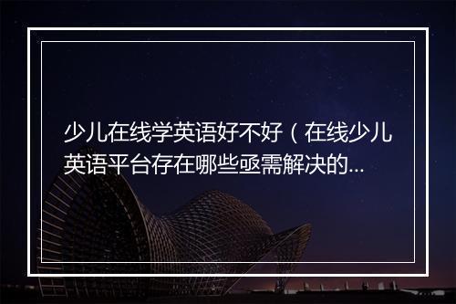 少儿在线学英语好不好（在线少儿英语平台存在哪些亟需解决的问题）