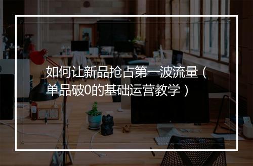 如何让新品抢占第一波流量（单品破0的基础运营教学）