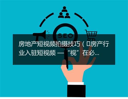 房地产短视频拍摄技巧（​房产行业入驻短视频 —“视”在必行）