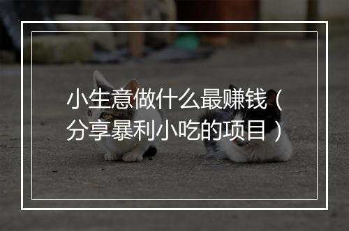 小生意做什么最赚钱（分享暴利小吃的项目）