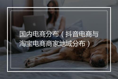 国内电商分布（抖音电商与淘宝电商商家地域分布）