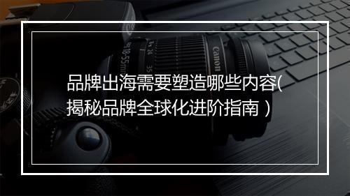 品牌出海需要塑造哪些内容(揭秘品牌全球化进阶指南）
