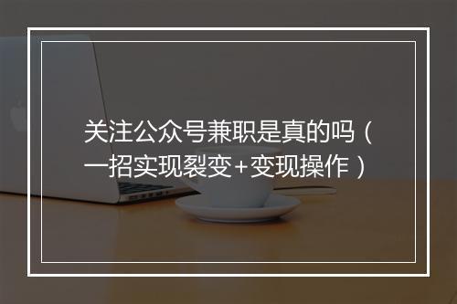 关注公众号兼职是真的吗（一招实现裂变+变现操作）
