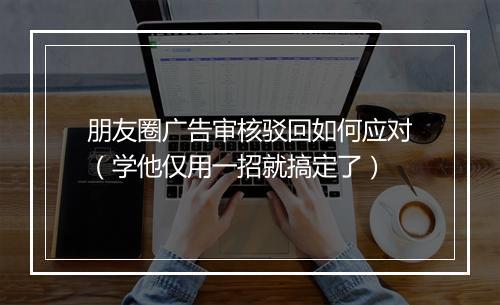 朋友圈广告审核驳回如何应对（学他仅用一招就搞定了）