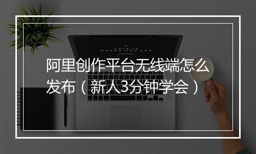 阿里创作平台无线端怎么发布（新人3分钟学会）
