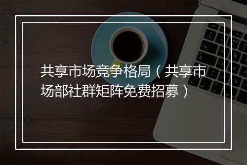 共享市场竞争格局（共享市场部社群矩阵免费招募）