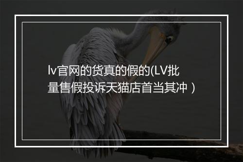 lv官网的货真的假的(LV批量售假投诉天猫店首当其冲）