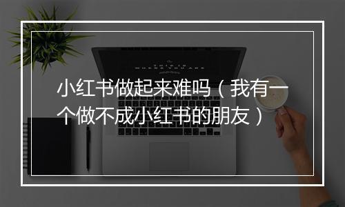 小红书做起来难吗（我有一个做不成小红书的朋友）