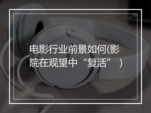 电影行业前景如何(影院在观望中“复活”）