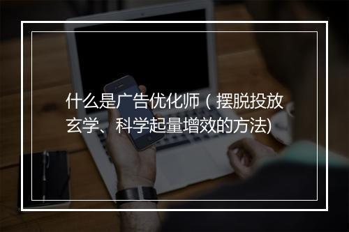 什么是广告优化师（摆脱投放玄学、科学起量增效的方法)