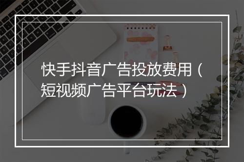 快手抖音广告投放费用（短视频广告平台玩法）