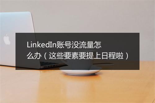 LinkedIn账号没流量怎么办（这些要素要提上日程啦）