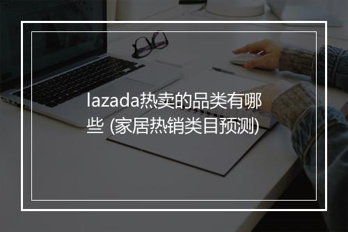 lazada热卖的品类有哪些 (家居热销类目预测)