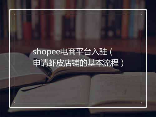 shopee电商平台入驻（申请虾皮店铺的基本流程）