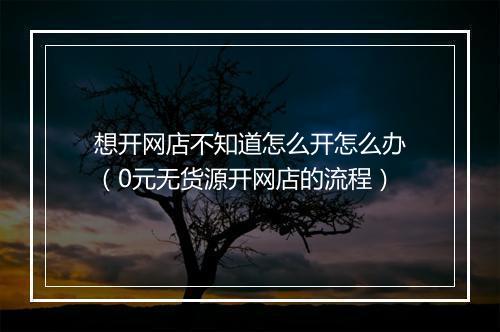 想开网店不知道怎么开怎么办（0元无货源开网店的流程）