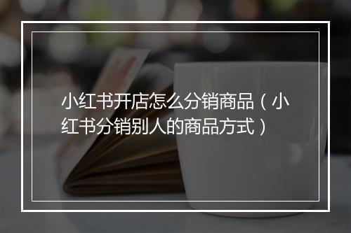 小红书开店怎么分销商品（小红书分销别人的商品方式）