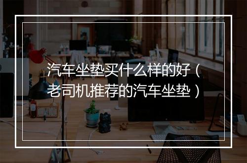 汽车坐垫买什么样的好（老司机推荐的汽车坐垫）