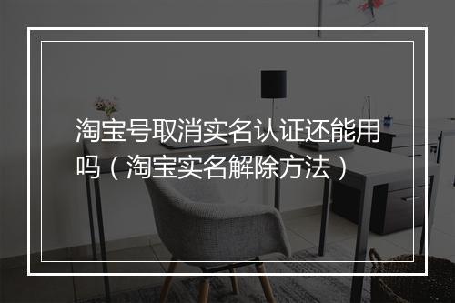 淘宝号取消实名认证还能用吗（淘宝实名解除方法）
