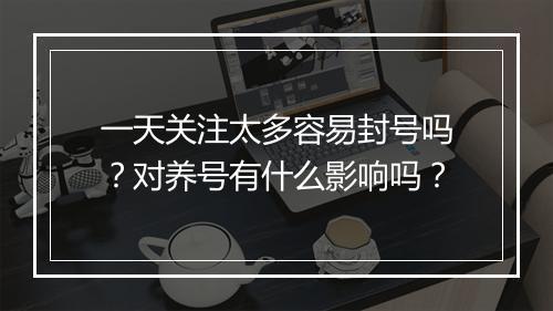 一天关注太多容易封号吗？对养号有什么影响吗？