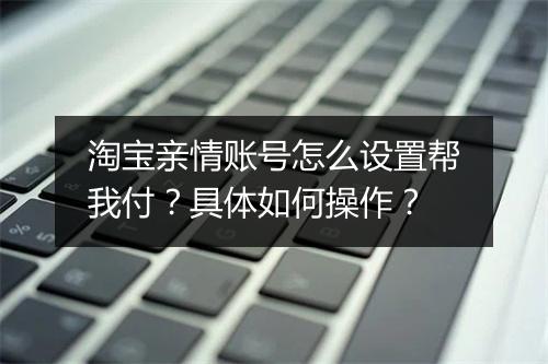 淘宝亲情账号怎么设置帮我付？具体如何操作？