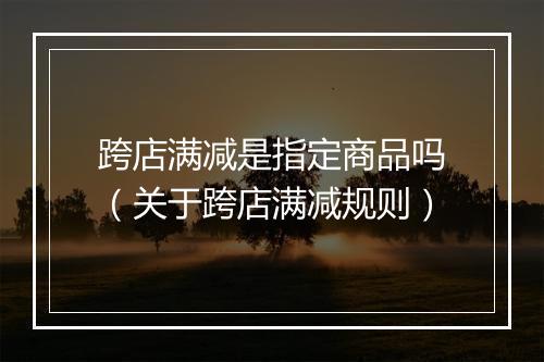 跨店满减是指定商品吗（关于跨店满减规则）