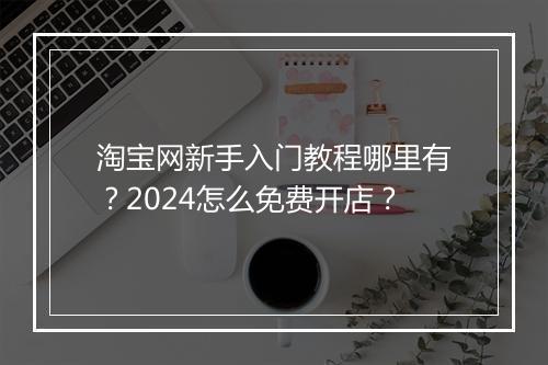 淘宝网新手入门教程哪里有？2024怎么免费开店？