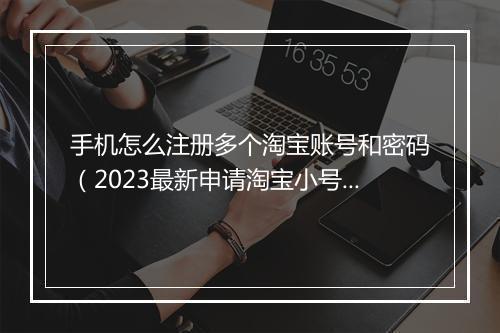 手机怎么注册多个淘宝账号和密码（2023最新申请淘宝小号）