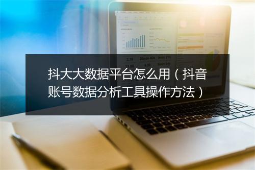 抖大大数据平台怎么用（抖音账号数据分析工具操作方法）