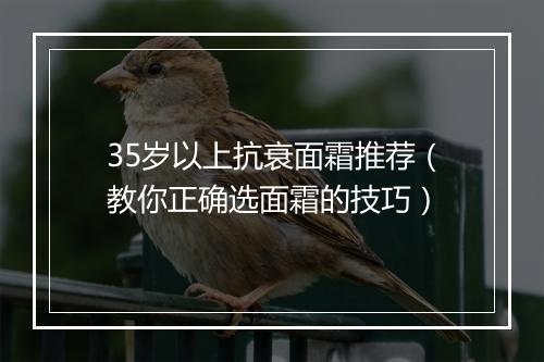35岁以上抗衰面霜推荐（教你正确选面霜的技巧）
