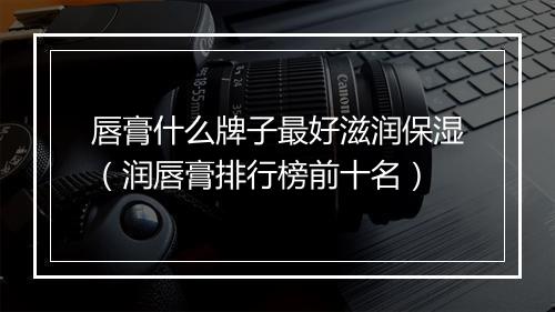 唇膏什么牌子最好滋润保湿（润唇膏排行榜前十名）