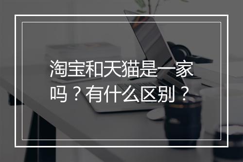 淘宝和天猫是一家吗？有什么区别？