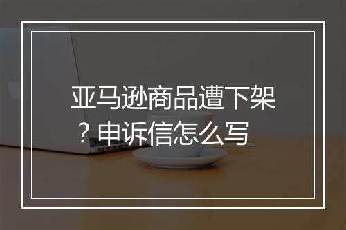 亚马逊商品遭下架？申诉信怎么写