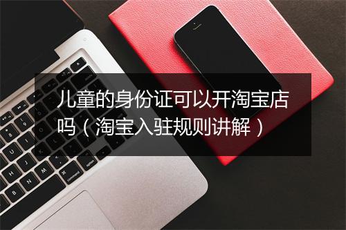 儿童的身份证可以开淘宝店吗（淘宝入驻规则讲解）