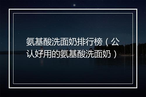 氨基酸洗面奶排行榜（公认好用的氨基酸洗面奶）