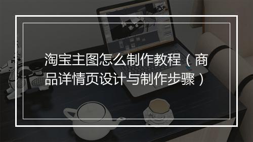 淘宝主图怎么制作教程（商品详情页设计与制作步骤）