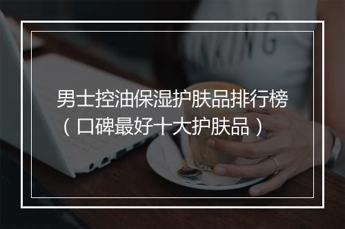 男士控油保湿护肤品排行榜（口碑最好十大护肤品）