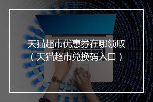 天猫超市优惠券在哪领取（天猫超市兑换码入口）