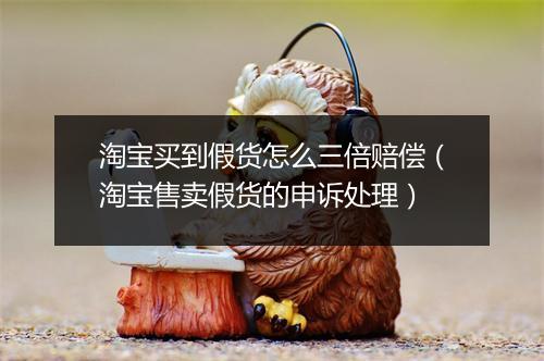 淘宝买到假货怎么三倍赔偿（淘宝售卖假货的申诉处理）