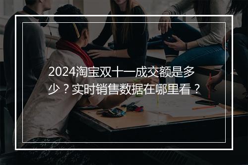 2024淘宝双十一成交额是多少？实时销售数据在哪里看？